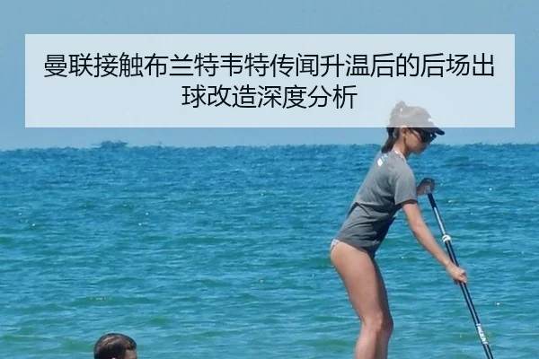 曼联接触布兰特韦特传闻升温后的后场出球改造深度分析